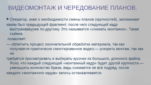  ВИДЕОМОНТАЖ И ЧЕРЕДОВАНИЕ ПЛАНОВ. Оператор, зная о необходимости смены планов (крупностей), запоминает каким был предыдущий фрагмент, после чего следующий кадр выстраиваеууже по-другому. Это называется «снимать монтажно». Такая съёмка  позволяет: — облегчить процесс окончательной обработки материала, так как получается практически смонтированное видео;— ускорить монтаж, так как не требуется просматривать и выбирать кусочки из большого, длинного файла. Ясно, что каждый следующий «монтажный кадр» будет другой крупности.— уменьшить количество брака, ведь снимается не всё подряд, после каждого «монтажного кадра» запись останавливается. 