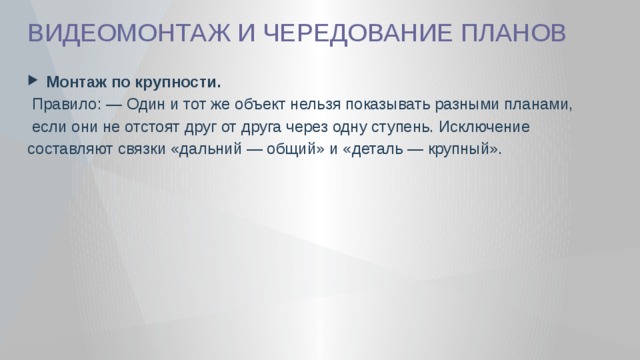ВИДЕОМОНТАЖ И ЧЕРЕДОВАНИЕ ПЛАНОВ  Монтаж по крупности.  Правило: — Один и тот же объект нельзя показывать разными планами,  если они не отстоят друг от друга через одну ступень. Исключение составляют связки «дальний — общий» и «деталь — крупный». 