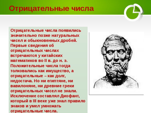Отрицательные числа Отрицательные числа появились значительно позже натуральных чисел и обыкновенных дробей. Первые сведения об отрицательных числах встречаются у китайских математиков во II в. до н. э. Положительные числа тогда толковались как имущество, а отрицательные – как долг, недостача. Но ни египтяне, ни вавилоняне, ни древние греки отрицательных чисел не знали. Исключение составлял Диофант, который в III веке уже знал правило знаков и умел умножать отрицательные числа. 