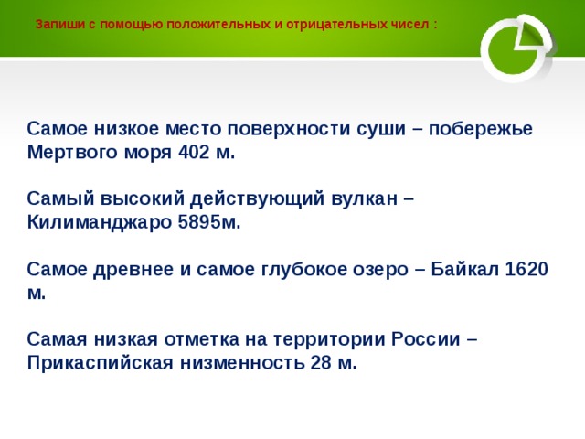 Запиши с помощью положительных и отрицательных чисел :    Самое низкое место поверхности суши – побережье Мертвого моря 402 м.  Самый высокий действующий вулкан – Килиманджаро 5895м.  Самое древнее и самое глубокое озеро – Байкал 1620 м.  Самая низкая отметка на территории России – Прикаспийская низменность 28 м.    