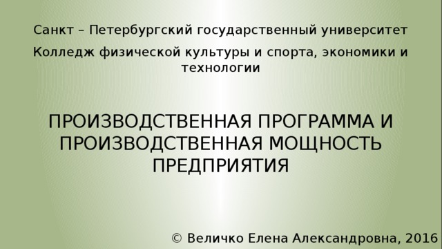 Санкт – Петербургский государственный университет Колледж физической культуры и спорта, экономики и технологии ПРОИЗВОДСТВЕННАЯ ПРОГРАММА И ПРОИЗВОДСТВЕННАЯ МОЩНОСТЬ ПРЕДПРИЯТИЯ © Величко Елена Александровна, 2016  