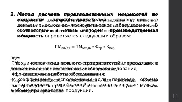   Метод расчета производственных мощностей по мощности электро-двигателей , приводящих в движение основное технологическое оборудование. В соответствии с этим методом производственная мощность определяется следующим образом: где:  - техническая мощность электродвигателей, приводящих в движение основное технологическое оборудование;  - фонд времени работы оборудования; - коэффициент, используемый для перевода объема электроэнергии, потребленной на технологические нужды, в объем производства продукции.  