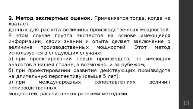 2.  Метод экспертных оценок. Применяется тогда, когда не хватает данных для расчета величины производственных мощностей. В этом случае группа экспертов на основе имеющейся информации, своих знаний и опыта делает заключение о величине производственных мощностей. Этот метод используется в следующих случаях: а)  при проектировании новых производств, не имеющих аналогов в нашей стране, а возможно, и за рубежом; б)  при проектировании развития действующих производств на длительную перспективу (свыше 5 лет); в)  при международных сопоставлениях величин производственных мощностей, рассчитанных разными методами.  