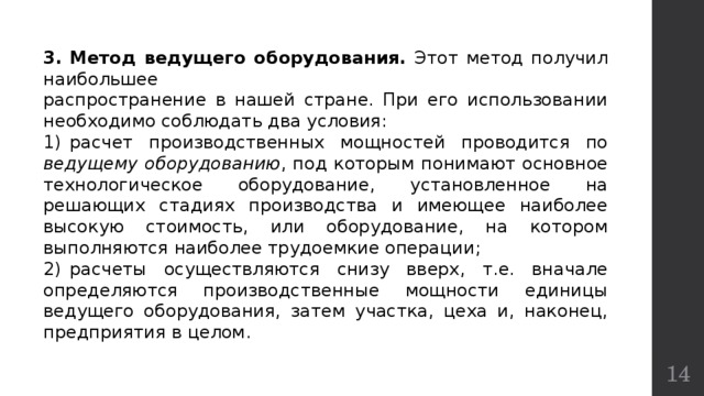 3.  Метод ведущего оборудования. Этот метод получил наибольшее распространение в нашей стране. При его использовании необходимо соблюдать два условия: 1)  расчет производственных мощностей проводится по ведущему оборудованию , под которым понимают основное технологическое оборудование, установленное на решающих стадиях производства и имеющее наиболее высокую стоимость, или оборудование, на котором выполняются наиболее трудоемкие операции; 2)  расчеты осуществляются снизу вверх, т.е. вначале определяются производственные мощности единицы ведущего оборудования, затем участка, цеха и, наконец, предприятия в целом.  