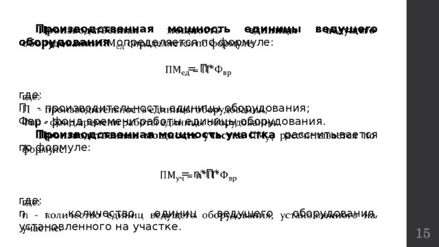  Производственная мощность  единицы ведущего оборудования определяется по формуле:    = П* где: П - производительность единицы оборудования; Фвр - фонд времени работы единицы оборудования.  Производственная мощность участка рассчитывается по формуле:  = n*П* где: n - количество единиц ведущего оборудования, установленного на участке.  