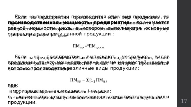    Если на предприятии производится один вид продукции, то производственная мощность предприятия принимается равной мощности цеха, в котором выполняются основные операции по выпуску данной продукции :  =  Если на предприятии выпускают несколько видов продукции, то его мощность равна сумме мощностей цехов, в которых производятся различные виды продукции:  = где:  - производственная мощность i-го цеха; n - количество цехов, выпускающих самостоятельные виды продукции.  