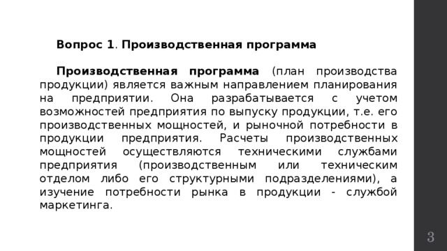  Вопрос 1 . Производственная программа   Производственная программа (план производства продукции) является важным направлением планирования на предприятии. Она разрабатывается с учетом возможностей предприятия по выпуску продукции, т.е. его производственных мощностей, и рыночной потребности в продукции предприятия. Расчеты производственных мощностей осуществляются техническими службами предприятия (производственным или техническим отделом либо его структурными подразделениями), а изучение потребности рынка в продукции - службой маркетинга.   