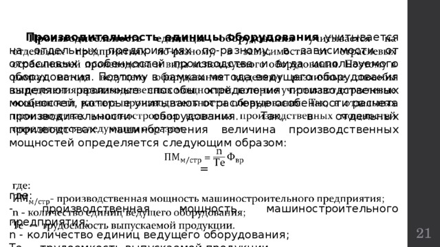    Производительность единицы оборудования учитывается на отдельных предприятиях по-разному, в зависимости от отраслевых особенностей производства и вида используемого оборудования. Поэтому в рамках метода ведущего оборудования выделяют различные способы определения производственных мощностей, которые учитывают отраслевые особенности расчета производительности оборудования. Так, в отдельных производствах машиностроения величина производственных мощностей определяется следующим образом:  = где: - производственная мощность машиностроительного предприятия; n - количество единиц ведущего оборудования; Те  — трудоемкость выпускаемой продукции.  