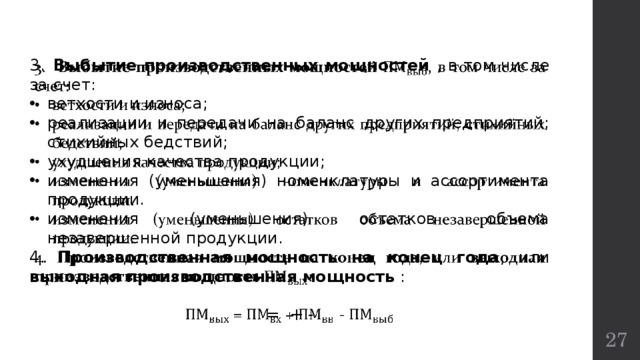   3.  Выбытие производственных мощностей , в том числе за счет: ветхости и износа; реализации и передачи на баланс других предприятий; стихийных бедствий; ухудшения качества продукции; изменения (уменьшения) номенклатуры и ассортимента продукции. изменения (уменьшения) остатков объема незавершенной продукции. 4. Производственная мощность на конец года , или выходная производственная мощность :  = + -  