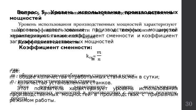  Вопрос 5. Уровень использования производственных мощностей    Уровень использования производственных мощностей характеризуют также коэффициент сменности и коэффициент загрузки производственных мощностей  Коэффициент сменности:  = где: m - общее количество отработанных станкосмен в сутки; n - количество установленных станков.  Этот показатель характеризует уровень использования производственных мощностей в производствах с прерывным режимом работы.  