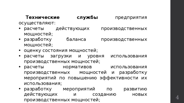  Технические службы предприятия осуществляют: расчеты действующих производственных мощностей; разработку баланса производственных мощностей; оценку состояния мощностей; расчеты загрузки и уровня использования производственных мощностей; расчеты нормативов использования производственных мощностей и разработку мероприятий по повышению эффективности их использования; разработку мероприятий по развитию действующих и созданию новых производственных мощностей; расчеты величины и уровня использования мощностей в плановом периоде.  