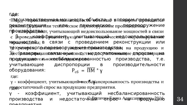   где: - производственная мощность объекта, в котором проводится реконструкция или техническое перевооружение производства;  β - коэффициент, учитывающий недоиспользование мощностей в связи с проведением реконструкции или технического перевооружения производства; 3) резервы, связанные с недостаточным спросом на продукцию и несбалансированностью производства, т.е. учитывающие диспропорции в производительности оборудования: = * γ где: γ - коэффициент, учитывающий несбалансированность производства и недостаточный спрос на продукцию предприятия.  © Величко Елена Александровна, 2016  