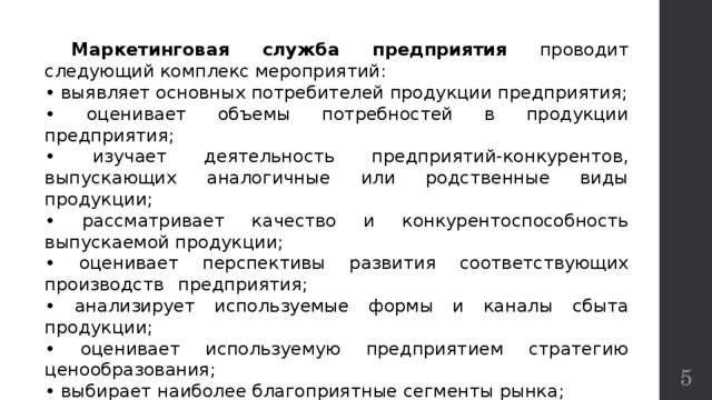  Маркетинговая служба предприятия проводит следующий комплекс мероприятий: • выявляет основных потребителей продукции предприятия; • оценивает объемы потребностей в продукции предприятия; • изучает деятельность предприятий-конкурентов, выпускающих аналогичные или родственные виды продукции; • рассматривает качество и конкурентоспособность выпускаемой продукции;   • оценивает перспективы развития соответствующих производств  предприятия; • анализирует используемые формы и каналы сбыта продукции; • оценивает используемую предприятием стратегию ценообразования; • выбирает наиболее благоприятные сегменты рынка; • разрабатывает стратегию продвижения продукции на рынок.  