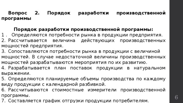  Вопрос 2. Порядок разработки производственной программы  Порядок разработки производственной программы: 1 . Определяются потребности рынка в продукции предприятия. 2.  Рассчитывается величина действующих производственных мощностей предприятия. 3.  Сопоставляются потребности рынка в продукции с величиной мощностей. В случае недостаточной величины производственных мощностей разрабатываются мероприятия по их развитию. 4.  Разрабатывается план поставок продукции в натуральном выражении. 5.  Определяются планируемые объемы производства по каждому виду продукции с календарной разбивкой. 6.  Рассчитываются стоимостные измерители производственной программы. 7.  Составляется график отгрузки продукции потребителям.  Производственная программа разрабатывается по всей номенклатуре и ассортименту выпускаемой продукции.  
