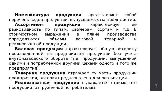  Номенклатура продукции представляет собой перечень видов продукции, выпускаемых на предприятии.  Ассортимент продукции характеризует ее разновидность по типам, размерам, сортам и т.д. В стоимостном выражении в плане производства определяются объемы валовой, товарной и реализованной продукции.  Валовая продукция характеризует общую величину произведен-ной на предприятии продукции без учета внутризаводского оборота (т.е. продукции, выпущенной одними и потребленной другими цехами одного и того же предприятия).  Товарная продукция отражает ту часть продукции предприятия, которая предназначена для реализации.  Реализованная продукция выражается стоимостью продукции, отгруженной потребителям.  
