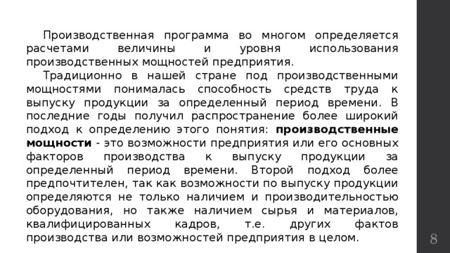  Производственная программа во многом определяется расчетами величины и уровня использования производственных мощностей предприятия.  Традиционно в нашей стране под производственными мощностями понималась способность средств труда к выпуску продукции за определенный период времени. В последние годы получил распространение более широкий подход к определению этого понятия: производственные мощности - это возможности предприятия или его основных факторов производства к выпуску продукции за определенный период времени. Второй подход более предпочтителен, так как возможности по выпуску продукции определяются не только наличием и производительностью оборудования, но также наличием сырья и материалов, квалифицированных кадров, т.е. других фактов производства или возможностей предприятия в целом.  