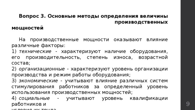  Вопрос 3. Основные методы определения величины производственных мощностей  На производственные мощности оказывают влияние различные факторы: 1)  технические - характеризуют наличие оборудования, его производительность, степень износа, возрастной состав; 2)  организационные - характеризуют уровень организации производства и режим работы оборудования; 3)  экономические - учитывают влияние различных систем стимулирования работников за определенный уровень использования производственных мощностей; 4)  социальные - учитывают уровень квалификации работников и условия их труда.  