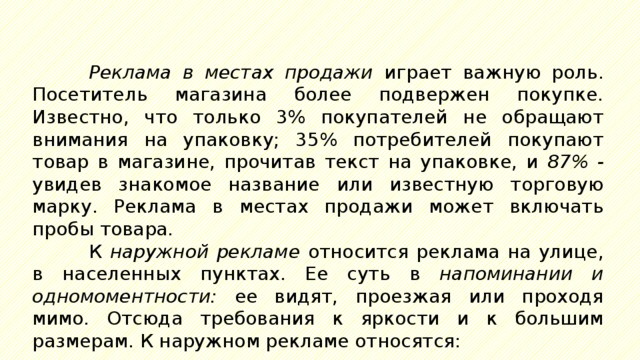 Реклама в местах продажи играет важную роль. Посетитель магазина более подвержен покупке. Известно, что только 3% покупателей не обращают внимания на упаковку; 35% потребителей покупают товар в магазине, прочитав текст на упаковке, и 87% - увидев знакомое название или известную торговую марку. Реклама в местах продажи может включать пробы товара. К наружной рекламе относится реклама на улице, в населенных пунктах. Ее суть в напоминании и одномоментности: ее видят, проезжая или проходя мимо. Отсюда требования к яркости и к большим размерам. К наружном рекламе относятся: 