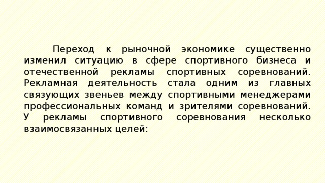 Переход к рыночной экономике существенно изменил ситуацию в сфере спортивного бизнеса и отечественной рекламы спортивных соревнований. Рекламная деятельность стала одним из главных связующих звеньев между спортивными менеджерами профессиональных команд и зрителями соревнований. У рекламы спортивного соревнования несколько взаимосвязанных целей: 
