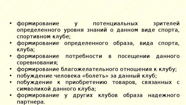 формирование у потенциальных зрителей определенного уровня знаний о данном виде спорта, спортивном клубе; формирование определенного образа, вида спорта, клуба; формирование потребности в посещении данного соревнования; формирование благожелательного отношения к клубу; побуждение человека «болеть» за данный клуб; побуждение к приобретению товаров, связанных с символикой данного клуба; формирование у других клубов образа надежного партнера. 