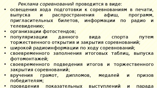 Реклама соревнований проводится в виде: освещения хода подготовки к соревнованиям в печати, выпуска и распространения афиш, программ, пригласительных билетов, информации по радио и телевидению; организации фотостендов; популяризации данного вида спорта путем торжественного открытия и закрытия соревнований; широкой радиоинформации по ходу соревнований; своевременного заполнения итоговых таблиц, выпуска фотомонтажей; своевременного подведения итогов и торжественного закрытия соревнований; вручения грамот, дипломов, медалей и призов победителям; проведения показательных выступлений и парада победителей; своевременной информации в печати, по радио, на телевидении о результатах проведенных спортивных соревнований. 
