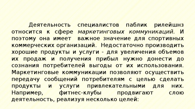 Деятельность специалистов паблик рилейшнз относится к сфере маркетинговых коммуникаций. И поэтому она имеет важное значение для спортивных коммерческих организаций. Недостаточно производить хорошие продукты и услуги - для увеличения объемов их продаж и получения прибыл нужно донести до сознания потребителей выгоды от их использования. Маркетинговые коммуникации позволяют осуществить передачу сообщений потребителям с целью сделать продукты и услуги привлекательными для них. Например, фитнес-клубы продвигают слою деятельность, реализуя несколько целей: 