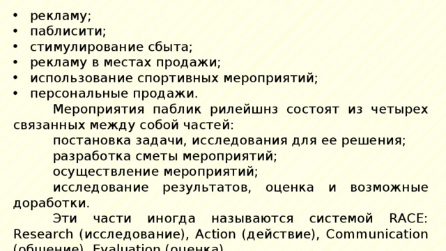 рекламу; паблисити; стимулирование сбыта; рекламу в местах продажи; использование спортивных мероприятий; персональные продажи. Мероприятия паблик рилейшнз состоят из четырех связанных между собой частей: постановка задачи, исследования для ее решения; разработка сметы мероприятий; осуществление мероприятий; исследование результатов, оценка и возможные доработки. Эти части иногда называются системой RACE: Research (исследование), Action (действие), Communication (общение), Evaluation (оценка). 