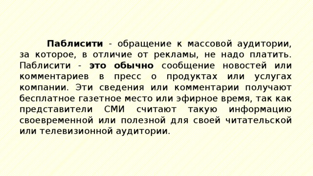 Паблисити - обращение к массовой аудитории, за которое, в отличие от рекламы, не надо платить. Паблисити - это обычно сообщение новостей или комментариев в пресс о продуктах или услугах компании. Эти сведения или комментарии получают бесплатное газетное место или эфирное время, так как представители СМИ считают такую информацию своевременной или полезной для своей читательской или телевизионной аудитории. 