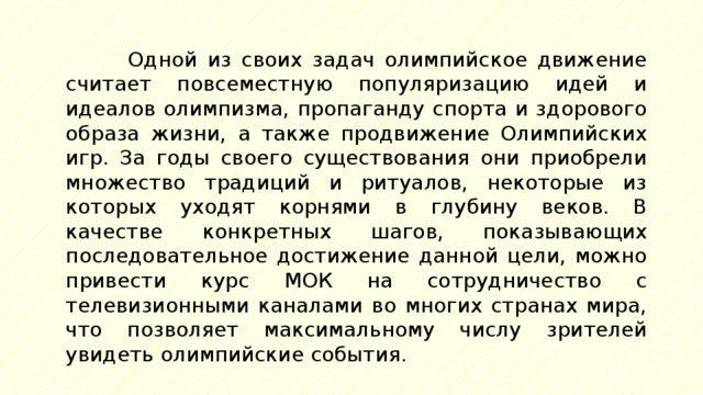 Одной из своих задач олимпийское движение считает повсеместную популяризацию идей и идеалов олимпизма, пропаганду спорта и здорового образа жизни, а также продвижение Олимпийских игр. За годы своего существования они приобрели множество традиций и ритуалов, некоторые из которых уходят корнями в глубину веков. В качестве конкретных шагов, показывающих последовательное достижение данной цели, можно привести курс МОК на сотрудничество с телевизионными каналами во многих странах мира, что позволяет максимальному числу зрителей увидеть олимпийские события. 