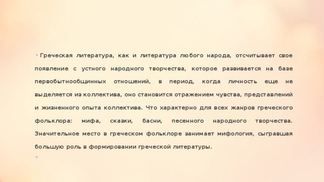 Греческая литература, как и литература любого народа, отсчитывает свое появление с устного народного творчества, которое развивается на базе первобытнообщинных отношений, в период, когда личность еще не выделяется из коллектива, оно становится отражением чувства, представлений и жизненного опыта коллектива. Что характерно для всех жанров греческого фольклора: мифа, сказки, басни, песенного народного творчества. Значительное место в греческом фольклоре занимает мифология, сыгравшая большую роль в формировании греческой литературы.   