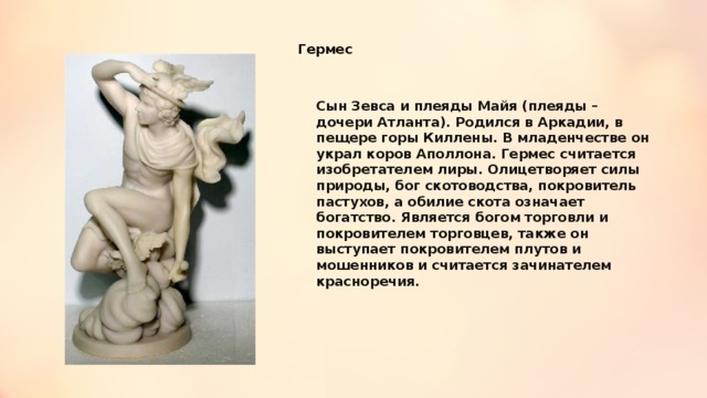 Гермес Сын Зевса и плеяды Майя (плеяды – дочери Атланта). Родился в Аркадии, в пещере горы Киллены. В младенчестве он украл коров Аполлона. Гермес считается изобретателем лиры. Олицетворяет силы природы, бог скотоводства, покровитель пастухов, а обилие скота означает богатство. Является богом торговли и покровителем торговцев, также он выступает покровителем плутов и мошенников и считается зачинателем красноречия. 