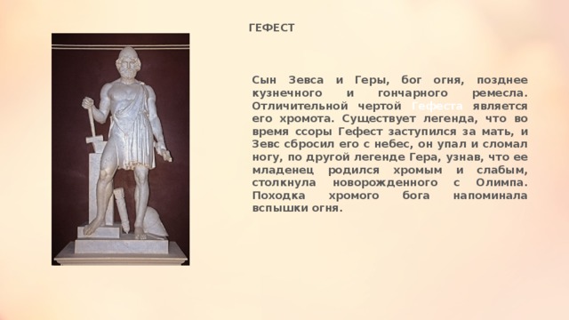 ГЕФЕСТ Сын Зевса и Геры, бог огня, позднее кузнечного и гончарного ремесла. Отличительной чертой Гефеста является его хромота. Существует легенда, что во время ссоры Гефест заступился за мать, и Зевс сбросил его с небес, он упал и сломал ногу, по другой легенде Гера, узнав, что ее младенец родился хромым и слабым, столкнула новорожденного с Олимпа. Походка хромого бога напоминала вспышки огня. 