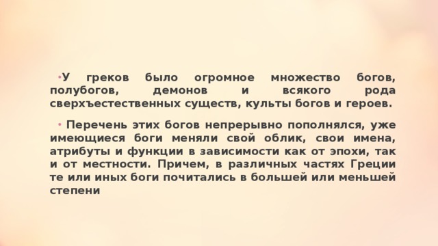 У греков было огромное множество богов, полубогов, демонов и всякого рода сверхъестественных существ, культы богов и героев.  Перечень этих богов непрерывно пополнялся, уже имеющиеся боги меняли свой облик, свои имена, атрибуты и функции в зависимости как от эпохи, так и от местности. Причем, в различных частях Греции те или иных боги почитались в большей или меньшей степени 