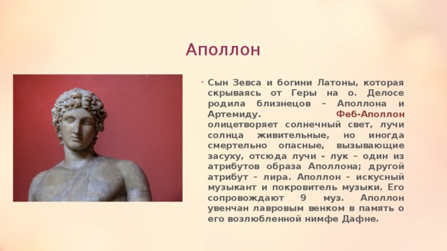 Аполлон Сын Зевса и богини Латоны, которая скрываясь от Геры на о. Делосе родила близнецов – Аполлона и Артемиду. Феб-Аполлон олицетворяет солнечный свет, лучи солнца живительные, но иногда смертельно опасные, вызывающие засуху, отсюда лучи - лук – один из атрибутов образа Аполлона; другой атрибут – лира. Аполлон – искусный музыкант и покровитель музыки. Его сопровождают 9 муз. Аполлон увенчан лавровым венком в память о его возлюбленной нимфе Дафне. 