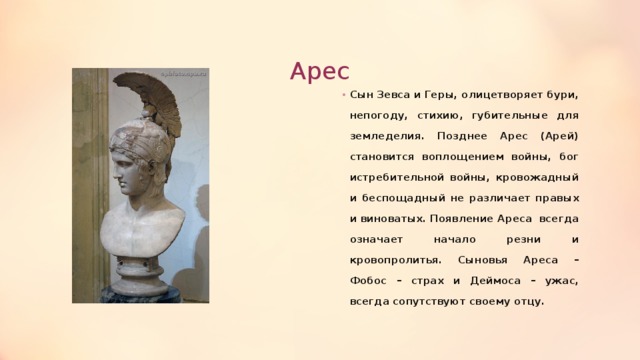 Арес Сын Зевса и Геры, олицетворяет бури, непогоду, стихию, губительные для земледелия. Позднее Арес (Арей) становится воплощением войны, бог истребительной войны, кровожадный и беспощадный не различает правых и виноватых. Появление Ареса всегда означает начало резни и кровопролитья. Сыновья Ареса – Фобос – страх и Деймоса – ужас, всегда сопутствуют своему отцу. 