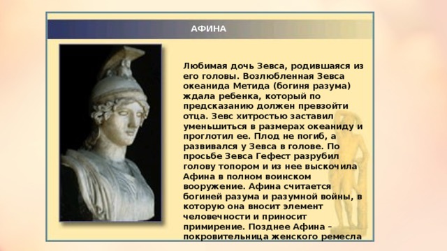 АФИНА Любимая дочь Зевса, родившаяся из его головы. Возлюбленная Зевса океанида Метида (богиня разума) ждала ребенка, который по предсказанию должен превзойти отца. Зевс хитростью заставил уменьшиться в размерах океаниду и проглотил ее. Плод не погиб, а развивался у Зевса в голове. По просьбе Зевса Гефест разрубил голову топором и из нее выскочила Афина в полном воинском вооружение. Афина считается богиней разума и разумной войны, в которую она вносит элемент человечности и приносит примирение. Позднее Афина – покровительница женского ремесла 