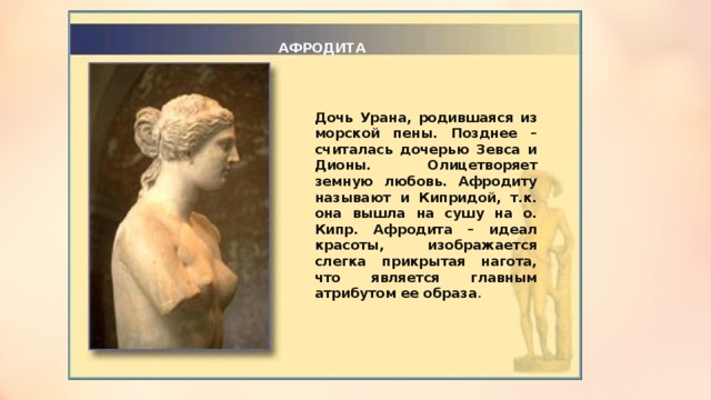 АФРОДИТА Дочь Урана, родившаяся из морской пены. Позднее – считалась дочерью Зевса и Дионы. Олицетворяет земную любовь. Афродиту называют и Кипридой, т.к. она вышла на сушу на о. Кипр. Афродита – идеал красоты, изображается слегка прикрытая нагота, что является главным атрибутом ее образа .  