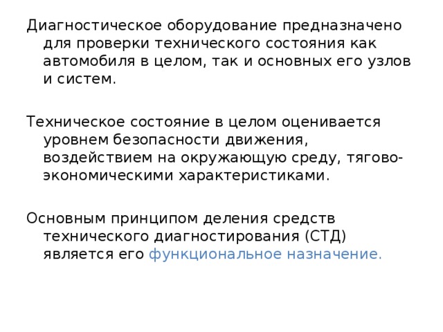 Диагностическое оборудование предназначено для проверки технического состояния как автомобиля в целом, так и основных его узлов и систем. Техническое состояние в целом оценивается уровнем безопасности движения, воздействием на окружающую среду, тягово-экономическими характеристиками. Основным принципом деления средств технического диагностирования (СТД) является его функциональное назначение. 