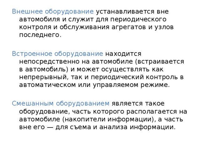 Внешнее оборудование устанавливается вне автомобиля и служит для периодического контроля и обслуживания агрегатов и узлов последнего. Встроенное оборудование находится непосредственно на автомобиле (встраивается в автомобиль) и может осуществлять как непрерывный, так и периодический контроль в автоматическом или управляемом режиме. Смешанным оборудованием является такое оборудование, часть которого располагается на автомобиле (накопители информации), а часть вне его — для съема и анализа информации. 
