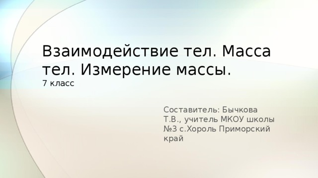 Взаимодействие тел. Масса тел. Измерение массы.  7 класс Составитель: Бычкова Т.В., учитель МКОУ школы №3 с.Хороль Приморский край  