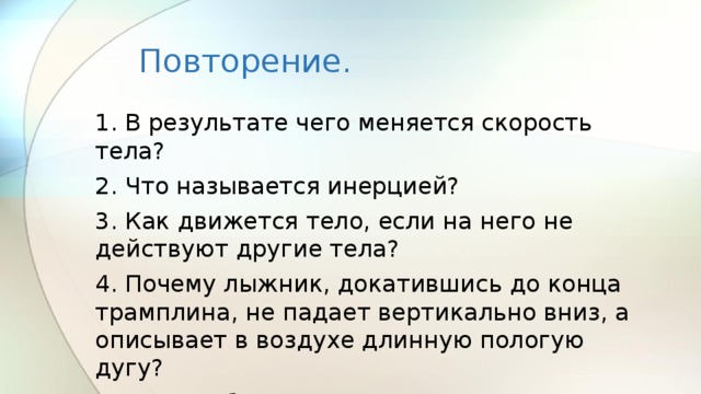 Повторение. 1. В результате чего меняется скорость тела? 2. Что называется инерцией? 3. Как движется тело, если на него не действуют другие тела? 4. Почему лыжник, докатившись до конца трамплина, не падает вертикально вниз, а описывает в воздухе длинную пологую дугу? 5. Почему бегун, споткнувшись падает вперед, а не назад? 