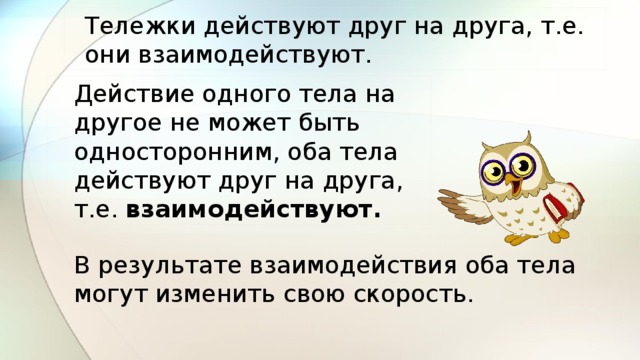 Тележки действуют друг на друга, т.е. они взаимодействуют. Действие одного тела на другое не может быть односторонним, оба тела действуют друг на друга, т.е. взаимодействуют. В результате взаимодействия оба тела могут изменить свою скорость. 