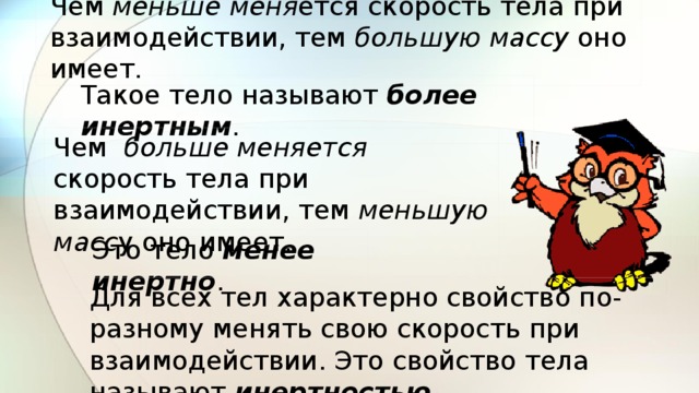 Чем меньше меня ется скорость тела при взаимодействии, тем большую массу оно имеет. Такое тело называют более инертным . Чем больше меняется скорость тела при взаимодействии, тем меньшую масс у оно имеет. Это тело менее инертно . Для всех тел характерно свойство по-разному менять свою скорость при взаимодействии. Это свойство тела называют инертностью. 