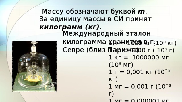 Массу обозначают буквой m . За единицу массы в СИ принят килограмм (кг). Международный эталон килограмма хранится в г. Севре (близ Парижа). 1 т = 1000 кг (10³ кг) 1 кг = 1000 г ( 10³ г) 1 кг = 1000000 мг (10⁶ мг) 1 г = 0,001 кг (10¯³ кг) 1 мг = 0,001 г (10¯³ г) 1 мг = 0,000001 кг (10¯⁶ кг) 