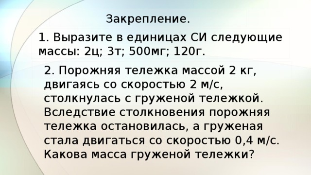 Закрепление. 1. Выразите в единицах СИ следующие массы: 2ц; 3т; 500мг; 120г. 2. Порожняя тележка массой 2 кг, двигаясь со скоростью 2 м/с, столкнулась с груженой тележкой. Вследствие столкновения порожняя тележка остановилась, а груженая стала двигаться со скоростью 0,4 м/с. Какова масса груженой тележки? 