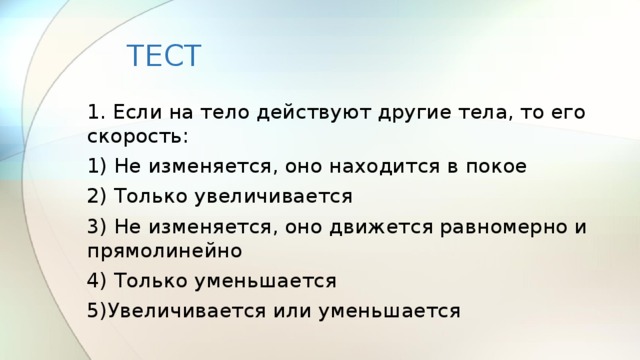 ТЕСТ 1. Если на тело действуют другие тела, то его скорость: 1) Не изменяется, оно находится в покое 2) Только увеличивается 3) Не изменяется, оно движется равномерно и прямолинейно 4) Только уменьшается 5)Увеличивается или уменьшается 