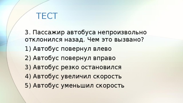 ТЕСТ 3. Пассажир автобуса непроизвольно отклонился назад. Чем это вызвано? 1) Автобус повернул влево 2) Автобус повернул вправо 3) Автобус резко остановился 4) Автобус увеличил скорость 5) Автобус уменьшил скорость 