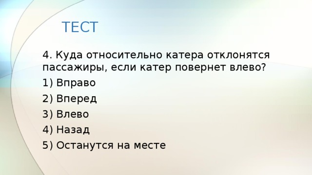 ТЕСТ 4. Куда относительно катера отклонятся пассажиры, если катер повернет влево? 1) Вправо 2) Вперед 3) Влево 4) Назад 5) Останутся на месте 