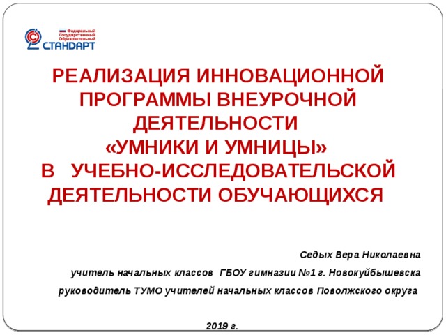 РЕАЛИЗАЦИЯ ИННОВАЦИОННОЙ ПРОГРАММЫ ВНЕУРОЧНОЙ ДЕЯТЕЛЬНОСТИ «УМНИКИ И УМНИЦЫ» В  УЧЕБНО-ИССЛЕДОВАТЕЛЬСКОЙ ДЕЯТЕЛЬНОСТИ ОБУЧАЮЩИХСЯ  Седых Вера Николаевна учитель начальных классов ГБОУ гимназии №1 г. Новокуйбышевска руководитель ТУМО учителей начальных классов Поволжского округа   2019 г. 