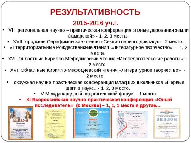 РЕЗУЛЬТАТИВНОСТЬ 2015-2016 уч.г.  VII   региональная научно – практическая конференция «Юные дарования земли Самарской» - 1, 2, 3 места.  XVII городские Серафимовские чтения «Секция первого доклада» - 2 место.  VI территориальные Рождественские чтения «Литературное творчество» - 1, 2 места.  XVI Областные Кирилло-Мефодиевский чтения «Исследовательские работы» - 2 место.  XVI Областные Кирилло-Мефодиевский чтения «Литературное творчество» - 2 место.  окружная научно-практическая конференция младших школьников «Первые шаги в науке» - 1, 2, 3 место.  V Международный педагогический форум – 1 место.  XI Всероссийская научно-практическая конференция «Юный исследователь» (г. Москва) – 1, 1, 1 места и другие…     